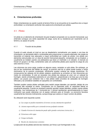 Cimentaciones y Pilotaje 29
4. Cimentaciones profundas
Estas cimentaciones se usarán cuando el terreno firme no se encuentra en la superficie sino a mayor
profundidad. La cimentación profunda más usada es la cimentación por pilotes.
4.1. Pilotes
Un pilote es un elemento de cimentación de gran longitud comparada con su sección transversal, que
enterrado consigue una cierta capacidad de carga, suma de su resistencia por rozamiento con el
terreno y su apoyo en punta.
4.1.1 Función de los pilotes
Cuando el suelo situado al nivel en que se desplantaría normalmente una zapata o una losa de
cimentación, es demasiado débil o compresible para proporcionar un soporte adecuado, las cargas se
transmiten al material mas adecuado a mayor profundidad por medio de pilotes. Los pilotes son
elementos estructurales con un área de sección transversal pequeña, comparada con su longitud, y
usualmente se instalan usando una piloteadora que tiene un martinete o un vibrador. A menudo se
hincan en grupos o en filas, conteniendo cada uno suficientes pilotes para soportar la carga de una
sola columna o muro.
Las columnas con poca carga, pueden en algunos casos, necesitar un solo pilote. Sin embargo, ya
que en las condiciones del trabajo de campo, la posición real de un pilote puede quedar a varios
centímetros de la posición proyectada, difícilmente pueden evitarse las cargas excéntricas. En
consecuencia las cabezas de los pilotes aislados usualmente se arriostran en dos direcciones por
medio de contratrabes. Si solo se necesitan dos pilotes las cabezas se unen con un cabezal de
hormigón, siendo arriostradas solamente en una dirección, perpendicular a la línea que une los dos
pilotes. Los grupos que contienen tres o más pilotes están provistos de cabezales de hormigón
reforzado y se consideran estables sin apoyarlos con contratrabes.
También pueden usarse pilotes verticales para resistir cargas laterales; por ejemplo, debajo de una
chimenea alta sometida al viento. Comparada con la capacidad axial, la capacidad lateral es
usualmente pequeña. Cuando es necesario soportar grandes cargas laterales, pueden usarse pilotes
inclinados. Las inclinaciones de 1 horizontal por 3 vertical representan aproximadamente la mayor
inclinación que puede obtenerse con el equipo ordinario para el hincado. La economía favorece
usualmente las menores inclinaciones, aunque tenga que usarse un mayor numero de pilotes.
Su utilización será requerida cuando:
a) Las cargas no pueden transmitirse al terreno con una cimentación superficial
b) Asientos imprevisibles pero existiendo terreno profundo resistente
c) Cuando el terreno de cimentación puede sufrir grandes variaciones (retracción...)
d) Estructuras sobre agua
e) Cargas inclinadas
f) Recalce de cimentaciones existentes
La ejecución de los pilotes será de dos maneras: por hinca o por hormigonado in situ.
 