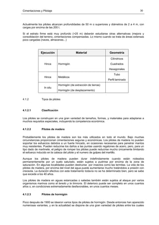 Cimentaciones y Pilotaje 30
Actualmente los pilotes alcanzan profundidades de 50 m o superiores y diámetros de 2 a 4 m, con
cargas por encima de las 200 t.
Si el estrato firme está muy profundo (>25 m) deberán estudiarse otras alternativas (mejora y
consolidación del terreno, cimentaciones compensadas. Lo mismo cuando se trata de áreas extensas
poco cargadas (naves, almacenes...)
Ejecución Material Geometría
Hinca Hormigón
Cilíndricos
Cuadrados
Hexagonales
Hinca Metálicos
Tubo
Perfil laminado
In situ
Hormigón (de extracción de tierras)
Hormigón (de desplazamiento)
4.1.2 Tipos de pilotes
4.1.2.1 Clasificación
Los pilotes se construyen en una gran variedad de tamaños, formas, y materiales para adaptarse a
muchos requisitos especiales, incluyendo la competencia económica.
4.1.2.2 Pilotes de madera
Probablemente los pilotes de madera son los más utilizados en todo el mundo. Bajo muchas
circunstancias proporcionan cimentaciones seguras y económicas. Los pilotes de madera no pueden
soportar los esfuerzos debidos a un fuerte hincado, en ocasiones necesarias para penetrar mantos
muy resistentes. Pueden reducirse los daños a las puntas usando regatones de acero, pero, para un
tipo dado de martinete, el peligro de romper los pilotes puede reducirse mucho únicamente limitando
el esfuerzo inducido en la cabeza del pilote y el numero de golpes del martillo.
Aunque los pilotes de madera pueden durar indefinidamente cuando están rodeados
permanentemente por un suelo saturado, están sujetos a pudrirse por encima de la zona de
saturación. En algunas localidades pueden destruirse por insectos como las termitas. La vida de los
pilotes de madera, por encima del nivel del agua puede aumentarse mucho tratándolos a presión con
creosota. La duración efectiva con este tratamiento todavía no se ha determinado bien, pero se sabe
que excede a los 40 años.
Los pilotes de madera en aguas estancadas o saladas también están sujetos al ataque por varios
organismos marinos como el teredo y la limnoria. El deterioro puede ser completo en unos cuantos
años o, en condiciones extremadamente desfavorables, en unos cuantos meses.
4.1.2.3 Pilotes de hormigón
Poco después de 1900 se idearon varios tipos de pilotes de hormigón. Desde entonces han aparecido
numerosas variantes, y en la actualidad se dispone de una gran variedad de pilotes entre los cuales
 