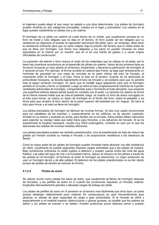 Cimentaciones y Pilotaje 31
el ingeniero puede elegir el que mejor se adapte a una obra determinada. Los pilotes de hormigón
pueden dividirse en dos categorías principales, colados en el lugar y precolados. Los colados en el
lugar pueden subdividirse en pilotes con y sin ademe.
El hormigón de un pilote con ademe se cuela dentro de un molde, que usualmente consiste en un
forro de metal o tubo delgado que se deja en el terreno. El forro puede ser tan delgado que su
resistencia se desprecia al evaluar la capacidad estructural del pilote, pero, sin embargo, debe tener
la resistencia suficiente para que no sufra colapso bajo la presión del terreno que lo rodea antes de
que se llene con hormigón. Los forros muy delgados y los tubos no pueden hincarse sin estar
soportados en el interior por un mandril, que en si es una fuente de gastos y a veces origina
dificultades de construcción.
La supresión del ademe o forro reduce el costo de los materiales que se utilizan en el pilote; por lo
tanto hay incentivos económicos en el desarrollo de pilotes sin ademe. Varios de los primeros tipos se
formaron hincando un tubo abierto en el terreno, limpiándolo, y llenando la perforación de hormigón al
ir sacando el tubo. Por ejemplo, al formar el pilote sin ademe tipo Franki, se deja caer directamente un
martinete de gravedad en una masa de concreto en la parte inferior del tubo de hincado; el
rozamiento entre el hormigón y el tubo, hinca el tubo en el terreno. Cuando se ha alcanzado la
profundidad necesaria, se levanta ligeramente el tubo de hincado y se sostiene para que no penetre
mas al seguir echando hormigón, en tanto que el martillo sigue golpeando para que el hormigón
penetre en el suelo y forme un pedestal. Luego se retira el tubo progresivamente mientras se inyectan
cantidades adicionales de hormigón, compactándolo para ir formando el fuste del pilote, que presenta
una superficie exterior áspera donde queda en contacto con el suelo. La variante con ademe se forma
de la misma manera hasta que se crea el pedestal, luego, se inserta un forro de acero corrugado en
el tubo para hincar, se coloca un tapón de hormigón en el fondo del forro, sobre el pedestal, y se
hinca para que arrastre al forro dentro de la parte superior del pedestal aun sin fraguar. Se saca el
tubo para hincar y el resto se llena de hormigón.
Los pilotes precolados de hormigón se fabrican de muchas formas. Un tipo muy usado comúnmente
para los caballetes de los puentes, y ocasionalmente en los edificios, es de sección cuadrada,
armado en su interior y acabado en punta, para facilitar así su hincado. Estos pilotes deben reforzarse
para soportar su manejo hasta que están listos para hincarse, y los esfuerzos de hincado. Si se ha
subestimado la longitud necesaria, resulta muy difícil prolongarlos, cortarlos es caro por lo que los
fabricantes los realizan de muchas medidas diferentes.
Los pilotes precolados pueden ser también preesforzados. Con el preesforzado se trata de reducir las
grietas por tensión durante su manejo e hincado y de proporcionar resistencia a los esfuerzos de
flexión.
Como la mayor parte de los pilotes de hormigón pueden hincarse hasta alcanzar una alta resistencia
sin daño, usualmente es posible asignarles mayores cargas admisibles que a los pilotes de madera.
Bajo condiciones ordinarias no están sujetos a deterioro y pueden usarse arriba del nivel del agua
freática. Las sales del agua de mar y la humedad marina, atacan el refuerzo en los pilotes a través de
las grietas en el hormigón; al formarse el óxido el hormigón se desconcha. La mejor protección es
usar un hormigón denso y de alta calidad. El deterioro de los pilotes preesforzados no es tan rápido
porque las grietas de tensión se reducen al mínimo.
4.1.2.4 Pilotes de acero
Se utilizan mucho como pilotes los tubos de acero, que usualmente se llenan de hormigón después
de hincados, y los perfiles de acero en H cuando las condiciones requieren un hincado violento,
longitudes desusadamente grandes o elevadas cargas de trabajo por pilote.
Los pilotes de perfiles de acero en H penetran en el terreno mas fácilmente que otros tipos, en parte
porque desalojan relativamente poco material. En consecuencia se usan frecuentemente para
alcanzar un estrato de gran capacidad de carga a gran profundidad. Si el hincado es difícil y
especialmente si el material superior obstrucciones o gravas gruesas, es posible que los patines se
dañen y los pilotes se tuerzan o se doblen. Pueden producirse pocos defectos serios y pueden
 