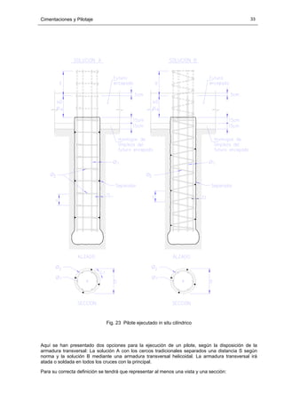 Cimentaciones y Pilotaje 33
Fig. 23 Pilote ejecutado in situ cilíndrico
Aquí se han presentado dos opciones para la ejecución de un pilote, según la disposición de la
armadura transversal: La solución A con los cercos tradicionales separados una distancia S según
norma y la solución B mediante una armadura transversal helicoidal. La armadura transversal irá
atada o soldada en todos los cruces con la principal.
Para su correcta definición se tendrá que representar al menos una vista y una sección:
 