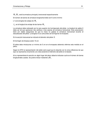 Cimentaciones y Pilotaje 34
21,ΦΦ será la armadura principal y transversal respectivamente
El número de barras de armadura longitudinal debe ser 6 como mínimo
L1 es la longitud de solape de 2Φ
bL es la longitud de anclaje de las barras 2Φ
La armadura debe sobresalir por la cara superior de hormigonado del pilote. La longitud de salida X
debe ser tal que aparezcan dos estribos o dos espiras de armadura transversal. Esta prescripción
tiene por objeto asegurarse de que la maza no golpea la armadura transversal durante el
descabezado del pilote. La longitud X se corta antes de hormigonar el encepado.
En la sección transversal se indicará el diámetro del pilote: D
El hormigón de limpieza serán 15 cm
El pilote debe introducirse un mínimo de 5 cm en el encepado debiendo referirse esta medida en el
plano.
Según la NTE la representación del pilote sería igual que la descrita con la única diferencia de que
aquí se representa únicamente una vista acotando el diámetro del pilote en el alzado.
Al no representarse la sección en algún lugar del plano debería indicarse cual es el número de barras
longitudinales usadas. Se podría indicar mediante 11Φn .
 