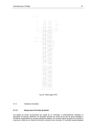 Cimentaciones y Pilotaje 35
Fig. 24 Pilote según NTE
4.1.3 Instalación de pilotes
4.1.3.1 Equipo para el hincado de pilotes
Los pilotes se hincan comúnmente por medio de un martinete, y ocasionalmente mediante un
generador de fuerzas vibratorias. El martinete funciona en medio de un par de guías paralelas o
correderas suspendidas de una grúa elevadora estándar. En la parte inferior las guías se conectan a
la grúa por medio de un miembro horizontal, conocido como marcador. El marcador puede alargarse
 