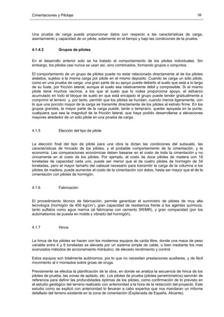 Cimentaciones y Pilotaje 38
Una prueba de carga puede proporcionar datos con respecto a las características de carga,
asentamiento y capacidad de un pilote, solamente en el tiempo y bajo las condiciones de la prueba.
4.1.4.3 Grupos de pilotes
En el desarrollo anterior solo se ha tratado el comportamiento de los pilotes individuales. Sin
embargo, los pilotes casi nunca se usan así, sino combinados, formando grupos o conjuntos.
El comportamiento de un grupo de pilotes puede no estar relacionado directamente al de los pilotes
aislados, sujetos a la misma carga por pilote en el mismo deposito. Cuando se carga un sólo pilote,
como en una prueba de carga, una gran parte de su apoyo puede deberlo al suelo que está a lo largo
de su fuste, por fricción lateral, aunque el suelo sea relativamente débil y compresible. Si el mismo
pilote tiene muchos vecinos, a los que el suelo que lo rodea proporciona apoyo, el esfuerzo
acumulado en todo el bloque de suelo en que está encajado el grupo puede tender gradualmente a
comprimir el terreno y, por tanto, permitir que los pilotes se hundan, cuando menos ligeramente, con
lo que una porción mayor de la carga se transmite directamente de los pilotes al estrato firme. En los
grupos grandes, la mayor parte de la carga puede, tarde o temprano, quedar apoyada en la punta,
cualquiera que sea la magnitud de la fricción lateral, que haya podido desarrollarse a elevaciones
mayores alrededor de un solo pilote en una prueba de carga.
4.1.5 Elección del tipo de pilote
La elección final del tipo de pilote para una obra la dictan las condiciones del subsuelo, las
características de hincado de los pilotes, y el probable comportamiento de la cimentación, y la
economía. Las comparaciones económicas deben basarse en el costo de toda la cimentación y no
únicamente en el costo de los pilotes. Por ejemplo, el costo de doce pilotes de madera con 18
toneladas de capacidad cada uno, puede ser menor que el de cuatro pilotes de hormigón de 54
toneladas, pero el mayor tamaño del cabezal necesario para transmitir la carga de la columna a los
pilotes de madera, puede aumentar el costo de la cimentación con éstos, hasta ser mayor que el de la
cimentación con pilotes de hormigón.
4.1.6 Fabricación
El procedimiento técnico de fabricación, permite garantizar el suministro de pilotes de muy alta
tecnología (hormigón de 450 kg/cmª), gran capacidad de resistencia frente a los agentes químicos,
tanto sulfatos como agua marina (al fabricarse con cemento SR/MR), y gran compacidad (por los
automatismos de puesta en molde y vibrado del hormigón).
4.1.7 Hinca
La hinca de los pilotes se hacen con los modernos equipos de caída libre, donde una maza de peso
variable entre 4 y 6 toneladas es elevada por un sistema simple de cable, o bien mediante los mas
avanzados métodos de accionamiento hidráulico, de elevado rendimiento y control.
Estos equipos son totalmente autónomos, por lo que no necesitan prestaciones auxiliares, y de fácil
movimiento al ir montados sobre grúas de oruga.
Previamente se efectúa la planificación de la obra, en donde se analiza la secuencia de hinca de los
pilotes de prueba, las zonas de apilado, etc. Los pilotes de prueba (pilotes penetrómetros) servirán de
referencia para definir las profundidades óptimas de los pilotes, como confirmación de lo previsto en
el estudio geológico del terreno realizado con anterioridad a la hora de la redacción del proyecto. Este
estudio como se explicó con anterioridad lo llevaran a cabo expertos que nos mandaran un informe
detallado del terreno existente en la zona de cimentación (Explanada de España, Alicante).
 