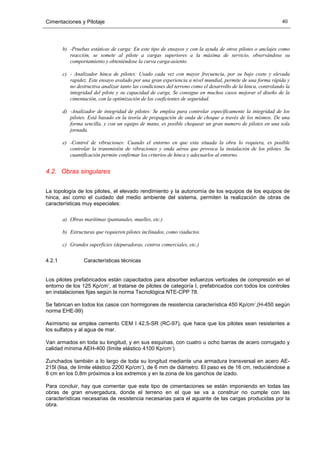 Cimentaciones y Pilotaje 40
b) -Pruebas estáticas de carga: En este tipo de ensayos y con la ayuda de otros pilotes o anclajes como
reacción, se somete al pilote a cargas superiores a la máxima de servicio, observándose su
comportamiento y obteniéndose la curva carga-asiento.
c) - Analizador hinca de pilotes: Usado cada vez con mayor frecuencia, por su bajo coste y elevada
rapidez. Este ensayo avalado por una gran experiencia a nivel mundial, permite de una forma rápida y
no destructiva analizar tanto las condiciones del terreno como el desarrollo de la hinca, controlando la
integridad del pilote y su capacidad de carga. Se consigue en muchos casos mejorar el diseño de la
cimentación, con la optimización de los coeficientes de seguridad.
d) -Analizador de integridad de pilotes: Se emplea para controlar específicamente la integridad de los
pilotes. Está basado en la teoría de propagación de onda de choque a través de los mismos. De una
forma sencilla, y con un equipo de mano, es posible chequear un gran numero de pilotes en una sola
jornada.
e) -Control de vibraciones: Cuando el entorno en que esta situada la obra lo requiera, es posible
controlar la transmisión de vibraciones y onda aérea que provoca la instalación de los pilotes. Su
cuantificación permite confirmar los criterios de hinca y adecuarlos al entorno.
4.2. Obras singulares
La topología de los pilotes, el elevado rendimiento y la autonomía de los equipos de los equipos de
hinca, así como el cuidado del medio ambiente del sistema, permiten la realización de obras de
características muy especiales:
a) Obras marítimas (pantanales, muelles, etc.)
b) Estructuras que requieren pilotes inclinados, como viaductos.
c) Grandes superficies (depuradoras, centros comerciales, etc.)
4.2.1 Características técnicas
Los pilotes prefabricados están capacitados para absorber esfuerzos verticales de compresión en el
entorno de los 125 Kp/cmª, al tratarse de pilotes de categoría I, prefabricados con todos los controles
en instalaciones fijas según la norma Tecnológica NTE-CPP 78.
Se fabrican en todos los casos con hormigones de resistencia característica 450 Kp/cmª,(H-450 según
norma EHE-99)
Asímismo se emplea cemento CEM I 42,5-SR (RC-97), que hace que los pilotes sean resistentes a
los sulfatos y al agua de mar.
Van armados en toda su longitud, y en sus esquinas, con cuatro u ocho barras de acero corrugado y
calidad mínima AEH-400 (límite elástico 4100 Kp/cmª).
Zunchados también a lo largo de toda su longitud mediante una armadura transversal en acero AE-
215l (lisa, de límite elástico 2200 Kp/cmª), de 6 mm de diámetro. El paso es de 16 cm, reduciéndose a
8 cm en los 0,8m próximos a los extremos y en la zona de los ganchos de izado.
Para concluir, hay que comentar que este tipo de cimentaciones se están imponiendo en todas las
obras de gran envergadura, donde el terreno en el que se va a construir no cumple con las
características necesarias de resistencia necesarias para el aguante de las cargas producidas por la
obra.
 