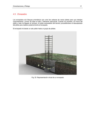 Cimentaciones y Pilotaje 41
4.3. Encepados
Los encepados son bloques prismáticos que unen las cabezas de varios pilotes para que trabajen
conjuntamente y sirven de base al pilar o elemento estructural. Cuando se procede a la hinca del
pilote y éste ha llegado al rechazo, el pilote sobresaldrá del terreno procediéndose al descabezado
del pilote para realizar posteriormente el encepado.
El encepado irá desde un solo pilote hasta un grupo de pilotes.
Fig. 25 Representación virtual de un encepado
 