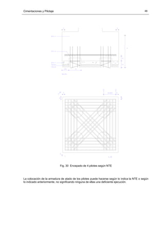 Cimentaciones y Pilotaje 48
Fig. 30 Encepado de 4 pilotes según NTE
La colocación de la armadura de atado de los pilotes puede hacerse según lo indica la NTE o según
lo indicado anteriormente, no significando ninguna de ellas una deficiente ejecución.
 