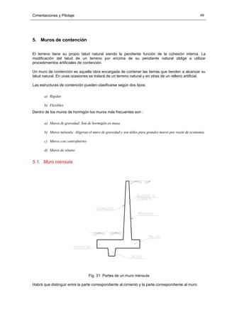 Cimentaciones y Pilotaje 49
5. Muros de contención
El terreno tiene su propio talud natural siendo la pendiente función de la cohesión interna. La
modificación del talud de un terreno por encima de su pendiente natural obliga a utilizar
procedimientos artificiales de contención.
Un muro de contención es aquella obra encargada de contener las tierras que tienden a alcanzar su
talud natural. En unas ocasiones se tratará de un terreno natural y en otras de un relleno artificial.
Las estructuras de contención pueden clasificarse según dos tipos:
a) Rígidas
b) Flexibles
Dentro de los muros de hormigón los muros más frecuentes son :
a) Muros de gravedad: Son de hormigón en masa
b) Muros ménsula: Aligeran el muro de gravedad y son útiles para grandes muros por razón de economía
c) Muros con contrafuertes
d) Muros de sótano
5.1. Muro ménsula
Fig. 31 Partes de un muro ménsula
Habrá que distinguir entre la parte correspondiente al cimiento y la parte correspondiente al muro.
 