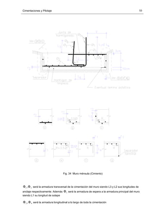 Cimentaciones y Pilotaje 53
Fig. 34 Muro ménsula (Cimiento)
31,ΦΦ será la armadura transversal de la cimentación del muro siendo L3 y L2 sus longitudes de
anclaje respectivamente. Además 1Φ será la armadura de espera a la armadura principal del muro
siendo L1 su longitud de solape
42 ,ΦΦ será la armadura longitudinal a lo largo de toda la cimentación
 