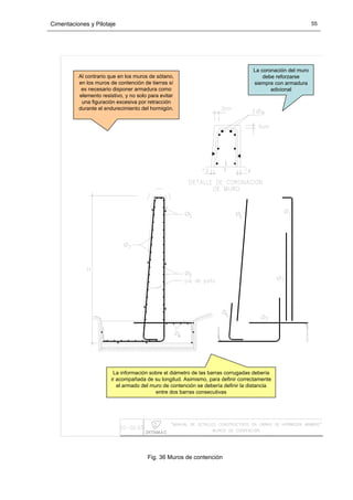 Cimentaciones y Pilotaje 55
Al contrario que en los muros de sótano,
en los muros de contención de tierras sí
es necesario disponer armadura como
elemento resistivo, y no solo para evitar
una figuración excesiva por retracción
durante el endurecimiento del hormigón.
La coronación del muro
debe reforzarse
siempre con armadura
adicional
La información sobre el diámetro de las barras corrugadas debería
ir acompañada de su longitud. Asimismo, para definir correctamente
el armado del muro de contención se debería definir la distancia
entre dos barras consecutivas
Fig. 36 Muros de contención
 