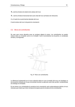 Cimentaciones y Pilotaje 56
8Φ será la armadura de atado de la cabeza del muro
7Φ será la armadura transversal de la cara vista del muro (armadura de retracción)
r3 y r4 serán los recubrimientos laterales del muro
H será la altura del muro incluyendo la cimentación
5.2. Muros de contrafuertes
Se usan para muros elevados pues se consigue aligerar la pieza. Los contrafuertes se pueden
colocar tanto en el trasdós como en el intradós. Como inconveniente se encuentra un complicado
armado y hormigonado.
Fig. 37 Muro con contrafuertes
La diferencia fundamental con el muro ménsula radica en que el intradós del muro con bandejas no
se encuentra inclinado por lo que el encofrado durante su ejecución será más sencillo, complicándose
sin embargo en el trasdós.
En los tramos con contrafuertes la armadura de la cimentación será sustancialmente distinta al muro
ménsula pues habrá que incluir armadura de espera para la armadura de los contrafuertes.
 