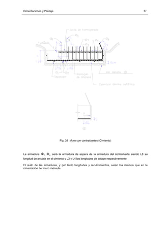 Cimentaciones y Pilotaje 57
Fig. 38 Muro con contrafuertes (Cimiento)
La armadura ,7Φ 8Φ será la armadura de espera de la armadura del contrafuerte siendo L8 su
longitud de anclaje en el cimiento y L3 y L4 las longitudes de solape respectivamente
El resto de las armaduras, y por tanto longitudes y recubrimientos, serán los mismos que en la
cimentación del muro ménsula.
 