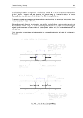 Cimentaciones y Pilotaje 63
En este ejemplo se tiene la disposición y acotado del armado de un muro de sótano cuando se tiene
un solo sótano y cuando hay dos sótanos. En ambos casos la cimentación tendrá la misma
disposición cambiando únicamente el número y los diámetros de las barras.
En este tipo de elementos es conveniente realizar una disposición de armado al lado de las vistas
necesarias para una mejor aclaración.
Sólo será necesario disponer alzados pues una sección longitudinal del muro no aclararía mucho la
disposición del armado aunque en las zonas de empalmes de armadura podría ser conveniente para
las longitudes de solape de las armaduras longitudinales (según NTE) no habiéndose realizado en
este ejemplo.
Otros elementos importantes a la hora de definir un muro serán las juntas verticales de contracción y
dilatación.
Fig. 43 Juntas de dilatación (Ref MS2)
 