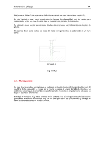 Cimentaciones y Pilotaje 64
Las juntas de dilatación se organizarán de la misma manera que para los muros de contención.
Lo más habitual es usar, como en este ejemplo, bandas de estanqueidad, pero los medios para
realizar estas juntas son muy diversos. Aquí se muestran dos ejemplos de disposición.
Se colocarán donde cambie la profundidad del plano de cimentación y en todo cambio de dirección de
planta.
Un ejemplo de un plano real de las obras del metro correspondiente a la elaboración de un muro
sería:
Fig. 44 Muro
5.4. Muros pantalla
Se trata de una pared de hormigón que se realiza sin entibación (contención temporal del terreno). El
equilibrio de la excavación se realiza por si mismo o gracias al empleo de lodos bentoníticos. La
estabilidad se consigue absorbiendo empujes horizontales mediante un empotramiento adecuado en
lugar de zapata de cimentación
Este tipo de muros es muy útil en terrenos donde se tiene poco espacio para realizar excavaciones
por tratarse de terrenos medianeros. Muy útil por tanto para obras de aparcamientos y otro tipo de
obras subterráneas dentro de núcleos urbanos.
 