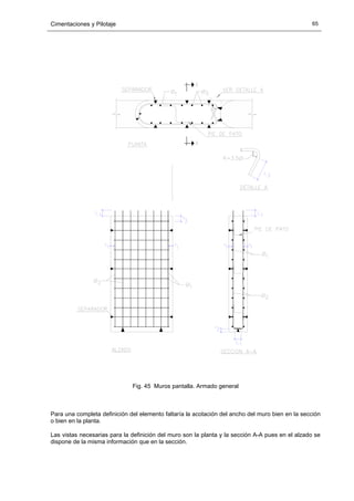 Cimentaciones y Pilotaje 65
Fig. 45 Muros pantalla. Armado general
Para una completa definición del elemento faltaría la acotación del ancho del muro bien en la sección
o bien en la planta.
Las vistas necesarias para la definición del muro son la planta y la sección A-A pues en el alzado se
dispone de la misma información que en la sección.
 