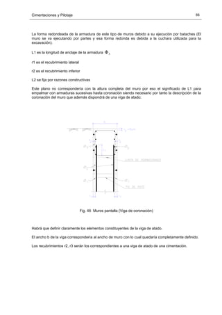 Cimentaciones y Pilotaje 66
La forma redondeada de la armadura de este tipo de muros debido a su ejecución por bataches (El
muro se va ejecutando por partes y esa forma redonda es debida a la cuchara utilizada para la
excavación).
L1 es la longitud de anclaje de la armadura 2Φ
r1 es el recubrimiento lateral
r2 es el recubrimiento inferior
L2 se fija por razones constructivas
Este plano no correspondería con la altura completa del muro por eso el significado de L1 para
empalmar con armaduras sucesivas hasta coronación siendo necesario por tanto la descripción de la
coronación del muro que además dispondrá de una viga de atado:
Fig. 46 Muros pantalla (Viga de coronación)
Habrá que definir claramente los elementos constituyentes de la viga de atado.
El ancho b de la viga correspondería al ancho de muro con lo cual quedaría completamente definido.
Los recubrimientos r2, r3 serán los correspondientes a una viga de atado de una cimentación.
 