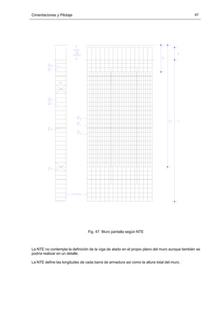 Cimentaciones y Pilotaje 67
Fig. 47 Muro pantalla según NTE
La NTE no contempla la definición de la viga de atado en el propio plano del muro aunque también se
podría realizar en un detalle.
La NTE define las longitudes de cada barra de armadura así como la altura total del muro.
 