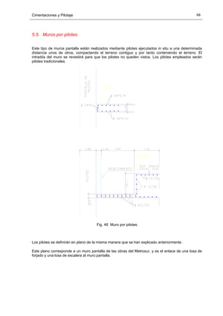 Cimentaciones y Pilotaje 68
5.5. Muros por pilotes
Este tipo de muros pantalla están realizados mediante pilotes ejecutados in situ a una determinada
distancia unos de otros, compactando el terreno contiguo y por tanto conteniendo el terreno. El
intradós del muro se revestirá para que los pilotes no queden vistos. Los pilotes empleados serán
pilotes tradicionales.
Fig. 48 Muro por pilotes
Los pilotes se definirán en plano de la misma manera que se han explicado anteriormente.
Este plano corresponde a un muro pantalla de las obras del Metrosur, y es el enlace de una losa de
forjado y una losa de escalera al muro pantalla.
 