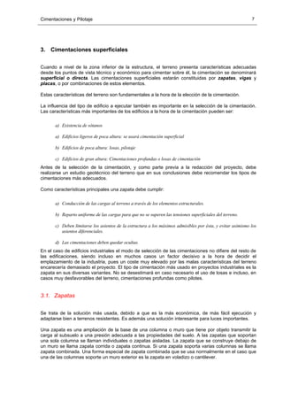 Cimentaciones y Pilotaje 7
3. Cimentaciones superficiales
Cuando a nivel de la zona inferior de la estructura, el terreno presenta características adecuadas
desde los puntos de vista técnico y económico para cimentar sobre él, la cimentación se denominará
superficial o directa. Las cimentaciones superficiales estarán constituidas por zapatas, vigas y
placas, o por combinaciones de estos elementos.
Estas características del terreno son fundamentales a la hora de la elección de la cimentación.
La influencia del tipo de edificio a ejecutar también es importante en la selección de la cimentación.
Las características más importantes de los edificios a la hora de la cimentación pueden ser:
a) Existencia de sótanos
a) Edificios ligeros de poca altura: se usará cimentación superficial
b) Edificios de poca altura: losas, pilotaje
c) Edificios de gran altura: Cimentaciones profundas o losas de cimentación
Antes de la selección de la cimentación, y como parte previa a la redacción del proyecto, debe
realizarse un estudio geotécnico del terreno que en sus conclusiones debe recomendar los tipos de
cimentaciones más adecuados.
Como características principales una zapata debe cumplir:
a) Conducción de las cargas al terreno a través de los elementos estructurales.
b) Reparto uniforme de las cargas para que no se superen las tensiones superficiales del terreno.
c) Deben limitarse los asientos de la estructura a los máximos admisibles por ésta, y evitar asimismo los
asientos diferenciales.
d) Las cimentaciones deben quedar ocultas.
En el caso de edificios industriales el modo de selección de las cimentaciones no difiere del resto de
las edificaciones, siendo incluso en muchos casos un factor decisivo a la hora de decidir el
emplazamiento de la industria, pues un coste muy elevado por las malas características del terreno
encarecería demasiado el proyecto. El tipo de cimentación más usado en proyectos industriales es la
zapata en sus diversas variantes. No se desestimará en caso necesario el uso de losas e incluso, en
casos muy desfavorables del terreno, cimentaciones profundas como pilotes.
3.1. Zapatas
Se trata de la solución más usada, debido a que es la más económica, de más fácil ejecución y
adaptarse bien a terrenos resistentes. Es además una solución interesante para luces importantes.
Una zapata es una ampliación de la base de una columna o muro que tiene por objeto transmitir la
carga al subsuelo a una presión adecuada a las propiedades del suelo. A las zapatas que soportan
una sola columna se llaman individuales o zapatas aisladas. La zapata que se construye debajo de
un muro se llama zapata corrida o zapata continua. Si una zapata soporta varias columnas se llama
zapata combinada. Una forma especial de zapata combinada que se usa normalmente en el caso que
una de las columnas soporte un muro exterior es la zapata en voladizo o cantilever.
 