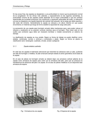Cimentaciones y Pilotaje 8
En las zonas frías, las zapatas se desplantan a una profundidad no menor que la penetración normal
de la congelación. En los climas más calientes, y especialmente en las regiones semiáridas, la
profundidad mínima de las zapatas puede depender de la mayor profundidad a que los cambios
estaciónales de humedad produzcan una contracción y expansión apreciable del suelo. La elevación
a la que se desplanta una zapata depende del carácter del subsuelo, de la carga que debe soportar y
del coste del cimiento. Generalmente la zapata se colocara a la altura máxima en que pueda
encontrarse un material que tenga de forma estable la capacidad de carga adecuada.
La excavación de una zapata para hormigón armado debe mantenerse seca, para poder colocar el
refuerzo y sostenerlo en su posición correcta mientras seca el hormigón. Para hacer esto en los
suelos que contienen agua debe ser necesario bombear o instalar previamente un sistema de
drenaje.
La clasificación de zapatas es muy amplia. Según su forma de trabajo se puede clasificar como:
aislada, combinada, corrida o continua y arriostrada o atada. Según su forma en planta su
clasificación será: rectangular, cuadrada, circular, anular o poligonal.
3.1.1 Zapata aislada cuadrada
En este tipo de zapatas el elemento estructural que transmite los esfuerzos será un pilar, pudiendo
ser éste de hormigón o metálico. El pilar arrancará siempre desde el centro geométrico de la base de
la zapata.
En el caso de pilares de hormigón armado se deberá dejar una armadura vertical saliente de la
zapata como armadura de espera para unión con la armadura del pilar, para que se produzca la
transferencia de esfuerzos del pilar a la zapata. En el caso de pilares metálicos no se dispondrá esta
armadura de espera.
Fig. 1 Armadura de una zapata Fig. 2 Esperas de la zapata
 