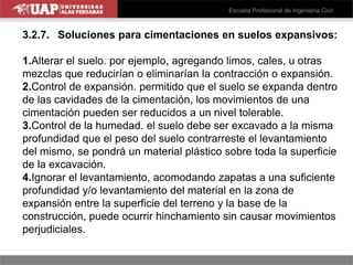 3.2.7. Soluciones para cimentaciones en suelos expansivos:
1.Alterar el suelo. por ejemplo, agregando limos, cales, u otras
mezclas que reducirían o eliminarían la contracción o expansión.
2.Control de expansión. permitido que el suelo se expanda dentro
de las cavidades de la cimentación, los movimientos de una
cimentación pueden ser reducidos a un nivel tolerable.
3.Control de la humedad. el suelo debe ser excavado a la misma
profundidad que el peso del suelo contrarreste el levantamiento
del mismo, se pondrá un material plástico sobre toda la superficie
de la excavación.
4.Ignorar el levantamiento, acomodando zapatas a una suficiente
profundidad y/o levantamiento del material en la zona de
expansión entre la superficie del terreno y la base de la
construcción, puede ocurrir hinchamiento sin causar movimientos
perjudiciales.
 