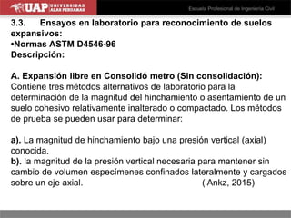 3.3. Ensayos en laboratorio para reconocimiento de suelos
expansivos:
•Normas ASTM D4546-96
Descripción:
A. Expansión libre en Consolidó metro (Sin consolidación):
Contiene tres métodos alternativos de laboratorio para la
determinación de la magnitud del hinchamiento o asentamiento de un
suelo cohesivo relativamente inalterado o compactado. Los métodos
de prueba se pueden usar para determinar:
a). La magnitud de hinchamiento bajo una presión vertical (axial)
conocida.
b). la magnitud de la presión vertical necesaria para mantener sin
cambio de volumen especímenes confinados lateralmente y cargados
sobre un eje axial. ( Ankz, 2015)
 