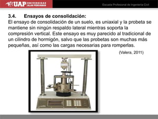 3.4. Ensayos de consolidación:
El ensayo de consolidación de un suelo, es uniaxial y la probeta se
mantiene sin ningún respaldo lateral mientras soporta la
compresión vertical. Este ensayo es muy parecido al tradicional de
un cilindro de hormigón, salvo que las probetas son muchas más
pequeñas, así como las cargas necesarias para romperlas.
(Valera, 2011)
 