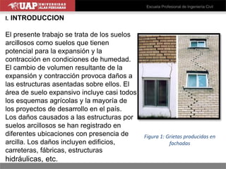 I. INTRODUCCION
El presente trabajo se trata de los suelos
arcillosos como suelos que tienen
potencial para la expansión y la
contracción en condiciones de humedad.
El cambio de volumen resultante de la
expansión y contracción provoca daños a
las estructuras asentadas sobre ellos. El
área de suelo expansivo incluye casi todos
los esquemas agrícolas y la mayoría de
los proyectos de desarrollo en el país.
Los daños causados a las estructuras por
suelos arcillosos se han registrado en
diferentes ubicaciones con presencia de
arcilla. Los daños incluyen edificios,
carreteras, fábricas, estructuras
hidráulicas, etc.
Figura 1: Grietas producidas en
fachadas
 