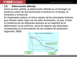 3.5. Deformación diferida:
Como es bien sabido, la deformación diferida en el hormigón se
produce a partir de dos fenómenos evolutivos en el tiempo: la
retracción y la fluencia.
Es interesante realizar un breve repaso de los principales factores
que influyen sobre cada uno de estos fenómenos, ya que, si bien
la incidencia de los diferentes factores en la magnitud de la
deformación no es uniforme, sería de esperar que estuviesen
incorporados en la formulación de los modelos de predicción.
(Agranatti, 2008)
 