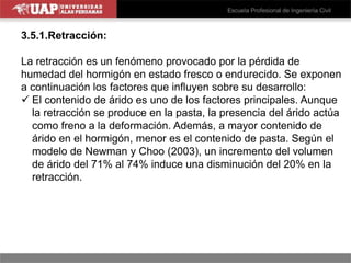3.5.1.Retracción:
La retracción es un fenómeno provocado por la pérdida de
humedad del hormigón en estado fresco o endurecido. Se exponen
a continuación los factores que influyen sobre su desarrollo:
 El contenido de árido es uno de los factores principales. Aunque
la retracción se produce en la pasta, la presencia del árido actúa
como freno a la deformación. Además, a mayor contenido de
árido en el hormigón, menor es el contenido de pasta. Según el
modelo de Newman y Choo (2003), un incremento del volumen
de árido del 71% al 74% induce una disminución del 20% en la
retracción.
 