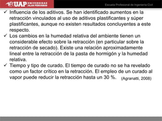  Influencia de los aditivos. Se han identificado aumentos en la
retracción vinculados al uso de aditivos plastificantes y súper
plastificantes, aunque no existen resultados concluyentes a este
respecto.
 Los cambios en la humedad relativa del ambiente tienen un
considerable efecto sobre la retracción (en particular sobre la
retracción de secado). Existe una relación aproximadamente
lineal entre la retracción de la pasta de hormigón y la humedad
relativa.
 Tiempo y tipo de curado. El tiempo de curado no se ha revelado
como un factor crítico en la retracción. El empleo de un curado al
vapor puede reducir la retracción hasta un 30 %. (Agranatti, 2008)
 