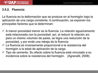 3.5.2. Fluencia:
La fluencia es la deformación que se produce en el hormigón bajo la
aplicación de una carga constante. A continuación, se exponen los
principales factores que la determinan:
 A menor porosidad menor es la fluencia. La relación agua/cemento
está relacionada con la porosidad; así, al reducir la relación a/c
para un mismo volumen de pasta, se logra una reducción de la
porosidad, y por ende una rebaja de la fluencia.
 La fluencia es inversamente proporcional a la resistencia del
hormigón a la edad de aplicación de la carga.
 Tipo de cemento. Su efecto sobre la fluencia está vinculado a su
incidencia sobre la resistencia del hormigón. (Agranatti, 2008)
 