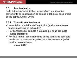 3.6. Asentamientos
Es la deformación vertical en la superficie de un terreno
proveniente de la aplicación de cargas o debido al peso propio
de las capas. (Julca, 2014)
3.6.1. Tipos de asentamientos
 Inmediatos: por deformación elástica (suelos arenosos o
suelos arcillosos no saturados)
 Por densificación: debidos a la salida del agua del suelo
(suelos arcillosos)
 Por flujo lateral: desplazamiento de las partículas del suelo
desde las zonas más cargadas hacia las menos cargadas
(suelos no cohesivos)
(Julca, 2014)
 