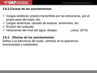 3.6.2.Causas de los asentamientos
 Cargas estáticas: presión transmitida por las estructuras, por el
propio peso del suelo, etc.
 Cargas dinámicas: clavado de estacas, terremotos, etc.
 Erosión del subsuelo
 Variaciones del nivel del agua: rebajes (Julca, 2014)
3.6.3. Efectos de los asentamientos
Daños a la estructura del suelo, cambios en la apariencia,
funcionalidad y estabilidad.
 