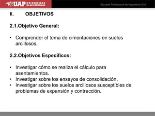 II. OBJETIVOS
2.1.Objetivo General:
• Comprender el tema de cimentaciones en suelos
arcillosos.
2.2.Objetivos Específicos:
• Investigar cómo se realiza el cálculo para
asentamientos.
• Investigar sobre los ensayos de consolidación.
• Investigar sobre los suelos arcillosos susceptibles de
problemas de expansión y contracción.
 