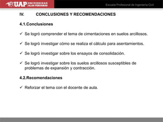 IV. CONCLUSIONES Y RECOMENDACIONES
4.1.Conclusiones
 Se logró comprender el tema de cimentaciones en suelos arcillosos.
 Se logró investigar cómo se realiza el cálculo para asentamientos.
 Se logró investigar sobre los ensayos de consolidación.
 Se logró investigar sobre los suelos arcillosos susceptibles de
problemas de expansión y contracción.
4.2.Recomendaciones
 Reforzar el tema con el docente de aula.
 