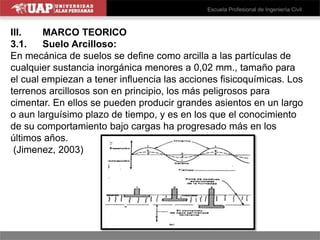 III. MARCO TEORICO
3.1. Suelo Arcilloso:
En mecánica de suelos se define como arcilla a las partículas de
cualquier sustancia inorgánica menores a 0,02 mm., tamaño para
el cual empiezan a tener influencia las acciones fisicoquímicas. Los
terrenos arcillosos son en principio, los más peligrosos para
cimentar. En ellos se pueden producir grandes asientos en un largo
o aun larguísimo plazo de tiempo, y es en los que el conocimiento
de su comportamiento bajo cargas ha progresado más en los
últimos años.
(Jimenez, 2003)
 