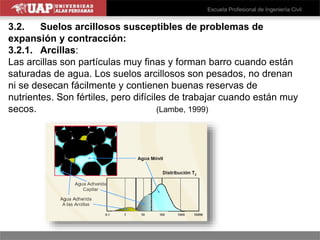 3.2. Suelos arcillosos susceptibles de problemas de
expansión y contracción:
3.2.1. Arcillas:
Las arcillas son partículas muy finas y forman barro cuando están
saturadas de agua. Los suelos arcillosos son pesados, no drenan
ni se desecan fácilmente y contienen buenas reservas de
nutrientes. Son fértiles, pero difíciles de trabajar cuando están muy
secos. (Lambe, 1999)
 