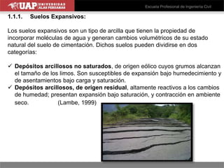 1.1.1. Suelos Expansivos:
Los suelos expansivos son un tipo de arcilla que tienen la propiedad de
incorporar moléculas de agua y generan cambios volumétricos de su estado
natural del suelo de cimentación. Dichos suelos pueden dividirse en dos
categorías:
 Depósitos arcillosos no saturados, de origen eólico cuyos grumos alcanzan
el tamaño de los limos. Son susceptibles de expansión bajo humedecimiento y
de asentamientos bajo carga y saturación.
 Depósitos arcillosos, de origen residual, altamente reactivos a los cambios
de humedad; presentan expansión bajo saturación, y contracción en ambiente
seco. (Lambe, 1999)
 