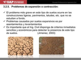 3.2.5. Problemas de expansión o contracción:
 El problema más grave en este tipo de suelos ocurre en las
construcciones ligeras, pavimentos, taludes, etc. que no se
estudian a fondo.
 Problemas causados por suelos expansivos es por
asentamientos y levantamientos
 Es importante que el Ing. Civil disponga de criterios inmediatos
sencillos y económicos para detectar la presencia de este tipo
de suelos. (Jimenez, 2003)
 