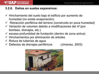 3.2.6. Daños en suelos expansivos:
 Hinchamiento del suelo bajo el edificio por aumento de
humedad (no existe evaporación).
 Retracción periférica del terreno (construido en poca humedad)
 Variación de volumen debido a modificaciones del nf (por
bombeo, drenajes, etc.)
 escasa profundidad de fundación (dentro de zona activa)
 Hinchamientos por eliminación de arboles
 Rotura de tuberías de agua
 Defectos de drenajes periféricos (Jimenez, 2003)
 