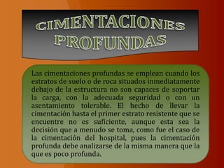 Las cimentaciones profundas se emplean cuando los
estratos de suelo o de roca situados inmediatamente
debajo de la estructura no son capaces de soportar
la carga, con la adecuada seguridad o con un
asentamiento tolerable. El hecho de llevar la
cimentación hasta el primer estrato resistente que se
encuentre no es suficiente, aunque esta sea la
decisión que a menudo se toma, como fue el caso de
la cimentación del hospital, pues la cimentación
profunda debe analizarse de la misma manera que la
que es poco profunda.
 