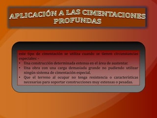 este tipo de cimentación se utiliza cuando se tienen circunstancias
especiales: -
• Una construcción determinada extensa en el área de austentar.
• Una obra con una carga demasiada grande no pudiendo utilizar
   ningún sistema de cimentación especial.
• Que el terreno al ocupar no tenga resistencia o características
   necesarias para soportar construcciones muy extensas o pesadas.
 