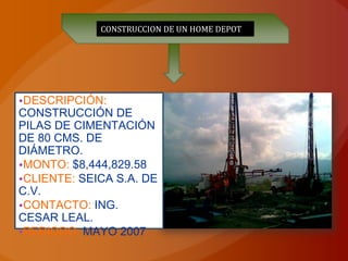 CONSTRUCCION DE UN HOME DEPOT




•DESCRIPCIÓN:
CONSTRUCCIÓN DE
PILAS DE CIMENTACIÓN
DE 80 CMS. DE
DIÁMETRO.
•MONTO: $8,444,829.58
•CLIENTE: SEICA S.A. DE
C.V.
•CONTACTO: ING.
CESAR LEAL.
•PERIODO: MAYO 2007
 