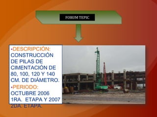 FORUM TEPIC




•DESCRIPCIÓN:
CONSTRUCCIÓN
DE PILAS DE
CIMENTACIÓN DE
80, 100, 120 Y 140
CM. DE DIÁMETRO.
•PERIODO:
OCTUBRE 2006
1RA. ETAPA Y 2007
2DA. ETAPA.
 