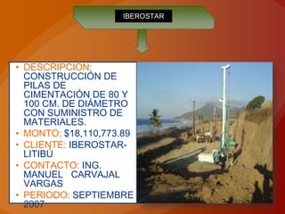 IBEROSTAR




• DESCRIPCIÓN:
  CONSTRUCCIÓN DE
  PILAS DE
  CIMENTACIÓN DE 80 Y
  100 CM. DE DIÁMETRO
  CON SUMINISTRO DE
  MATERIALES.
• MONTO: $18,110,773.89
• CLIENTE: IBEROSTAR-
  LITIBÚ
• CONTACTO: ING.
  MANUEL CARVAJAL
  VARGAS
• PERIODO: SEPTIEMBRE
  2007
 