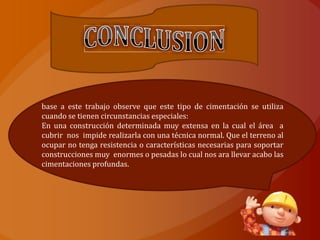 |




base a este trabajo observe que este tipo de cimentación se utiliza
cuando se tienen circunstancias especiales:
En una construcción determinada muy extensa en la cual el área a
cubrir nos impide realizarla con una técnica normal. Que el terreno al
ocupar no tenga resistencia o características necesarias para soportar
construcciones muy enormes o pesadas lo cual nos ara llevar acabo las
cimentaciones profundas.
 