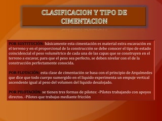 POR SUSTITUCIÓN: básicamente esta cimentación es material extra excavación en
el terreno y en el proporcional de la construcción se debe conocer el tipo de estado
coincidencial el peso volumétrico de cada una de las capas que se construyen en el
terreno a excavar, para que el peso sea perfecto, se deben nivelar con el de la
construcción perfectamente conocida.

POR FLOTACIÓN: esta clase de cimentación se basa con el principio de Arquímedes
que dice que todo cuerpo sumergido en el liquido experimenta un empuje vertical
ascendente igual al peso del volumen del liquido desalojado.

POR PILOTACIÓN: se tienen tres formas de pilotes: -Pilotes trabajando con apoyos
directos. -Pilotes que trabajas mediante fricción
 