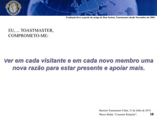 EU, ... TOASTMASTER,
COMPROMETO-ME:
Ver em cada visitante e em cada novo membro uma
nova razão para estar presente e apoiar mais.
Barreiro Toastmaster Clube, 31 de Julho de 2014
Marco Binhã, “Cimentar Relações”, 10
Tradução livre a partir de artigo de Don Seaton, Toastmaster desde Novembro de 2001.
 