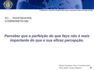 EU, ... TOASTMASTER,
COMPROMETO-ME:
Perceber que a perfeição do que faço não é mais
importante do que a sua eficaz percepção.
Tradução livre a partir de artigo de Don Seaton, Toastmaster desde Novembro de 2001.
Barreiro Toastmaster Clube, 31 de Julho de 2014
Marco Binhã, “Cimentar Relações”, 11
 