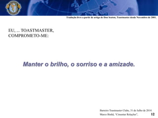 EU, ... TOASTMASTER,
COMPROMETO-ME:
Manter o brilho, o sorriso e a amizade.
Tradução livre a partir de artigo de Don Seaton, Toastmaster desde Novembro de 2001.
Barreiro Toastmaster Clube, 31 de Julho de 2014
Marco Binhã, “Cimentar Relações”, 12
 